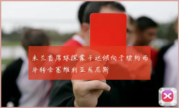 米兰首席球探蒙卡达倾向于续约而非转会塞维利亚或尼斯