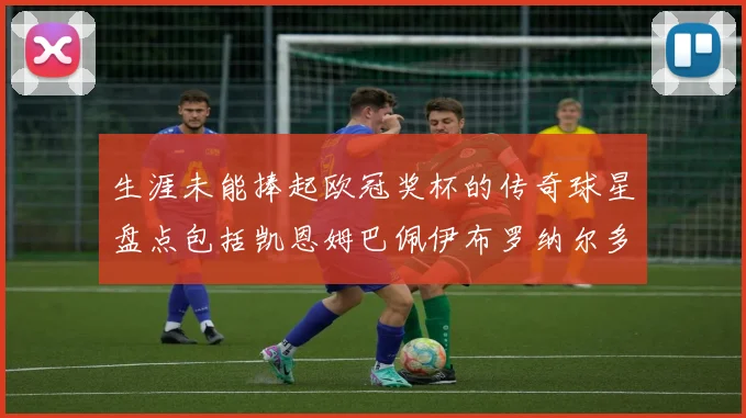 生涯未能捧起欧冠奖杯的传奇球星盘点包括凯恩姆巴佩伊布罗纳尔多等