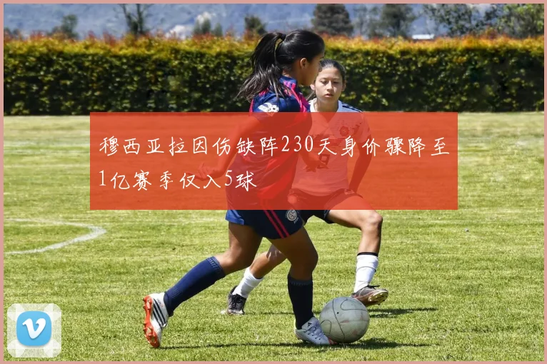 穆西亚拉因伤缺阵230天身价骤降至1亿赛季仅入5球