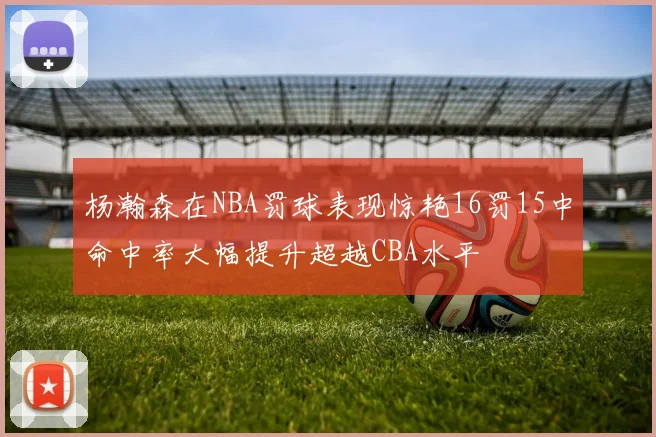 杨瀚森在NBA罚球表现惊艳16罚15中命中率大幅提升超越CBA水平