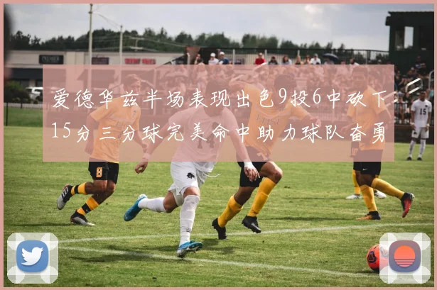 爱德华兹半场表现出色9投6中砍下15分三分球完美命中助力球队奋勇争先