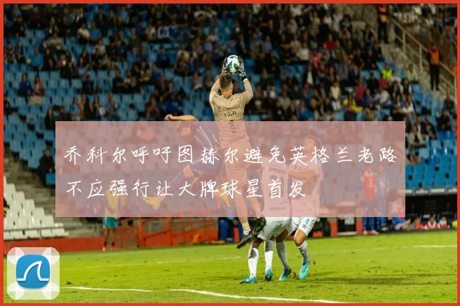 乔科尔呼吁图赫尔避免英格兰老路不应强行让大牌球星首发